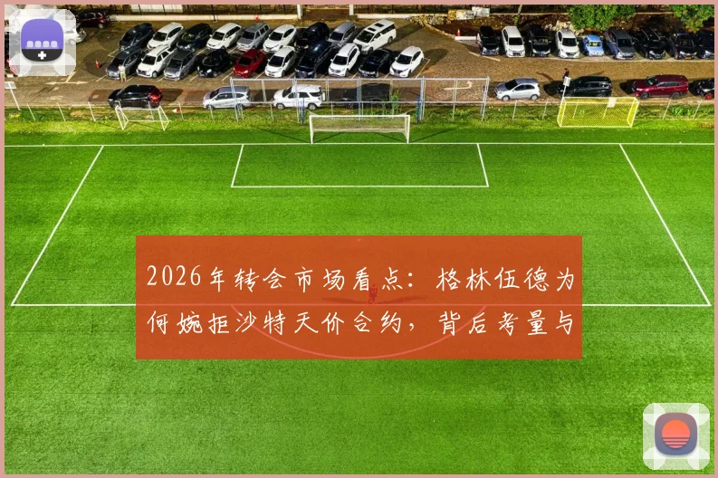 2026年转会市场看点：格林伍德为何婉拒沙特天价合约，背后考量与未来去向解析